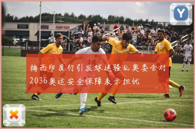 梅西印度行引发球迷骚乱奥委会对2036奥运安全保障表示担忧