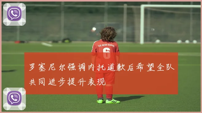 罗塞尼尔强调内托道歉后希望全队共同进步提升表现