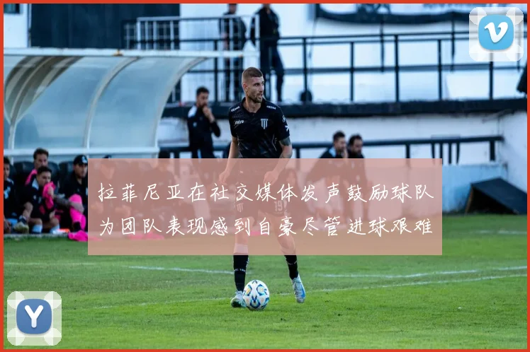 拉菲尼亚在社交媒体发声鼓励球队为团队表现感到自豪尽管进球艰难