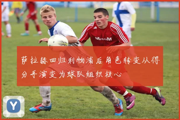 萨拉赫回归利物浦后角色转变从得分手演变为球队组织核心