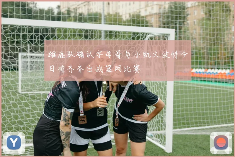 雄鹿队确认字母哥与小凯文波特今日将齐齐出战篮网比赛