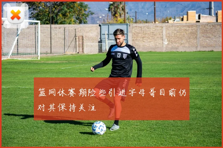 篮网休赛期险些引进字母哥目前仍对其保持关注