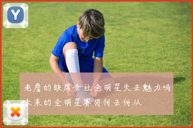老詹的缺席会让全明星失去魅力吗未来的全明星赛将何去何从