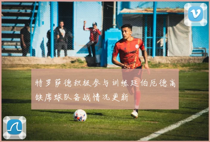 特罗萨德积极参与训练廷伯厄德高缺席球队备战情况更新