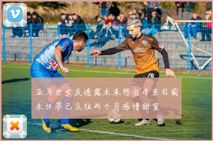 亚马尔女友透露未来想当母亲目前未怀孕已交往两个月感情甜蜜