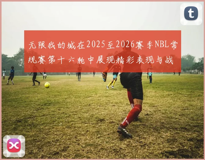 无限我的城在2025至2026赛季NBL常规赛第十六轮中展现精彩表现与战术分析
