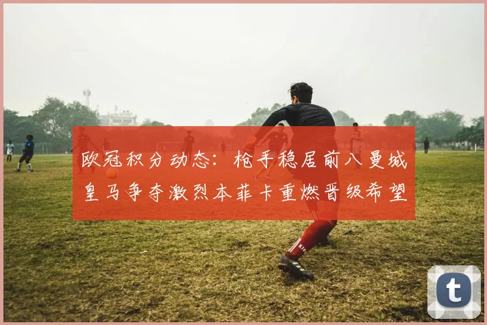 欧冠积分动态：枪手稳居前八曼城皇马争夺激烈本菲卡重燃晋级希望