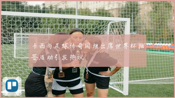 卡西与足球传奇同框出席世界杯抽签活动引发热议