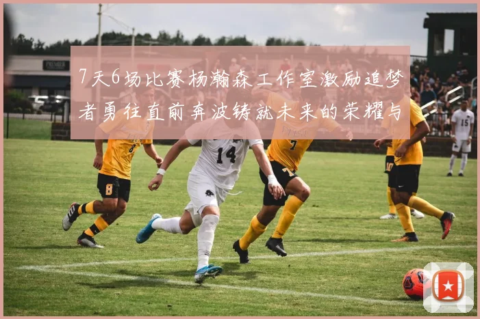 7天6场比赛杨瀚森工作室激励追梦者勇往直前奔波铸就未来的荣耀与成就