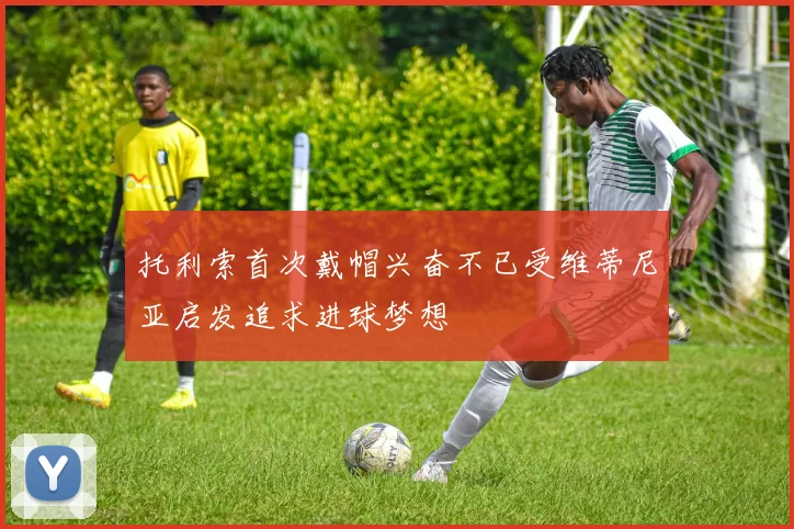 托利索首次戴帽兴奋不已受维蒂尼亚启发追求进球梦想