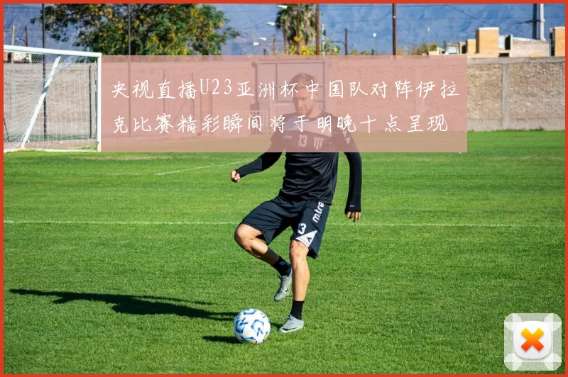 央视直播U23亚洲杯中国队对阵伊拉克比赛精彩瞬间将于明晚十点呈现