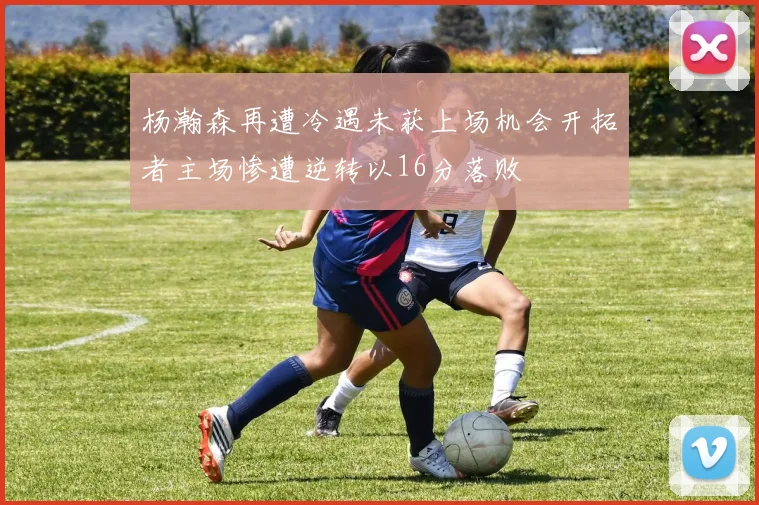 杨瀚森再遭冷遇未获上场机会开拓者主场惨遭逆转以16分落败