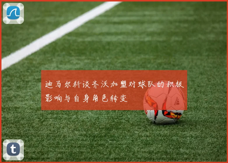 迪马尔科谈齐沃加盟对球队的积极影响与自身角色转变