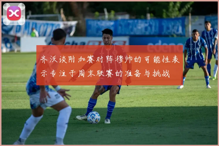 齐沃谈附加赛对阵穆帅的可能性表示专注于周末联赛的准备与挑战