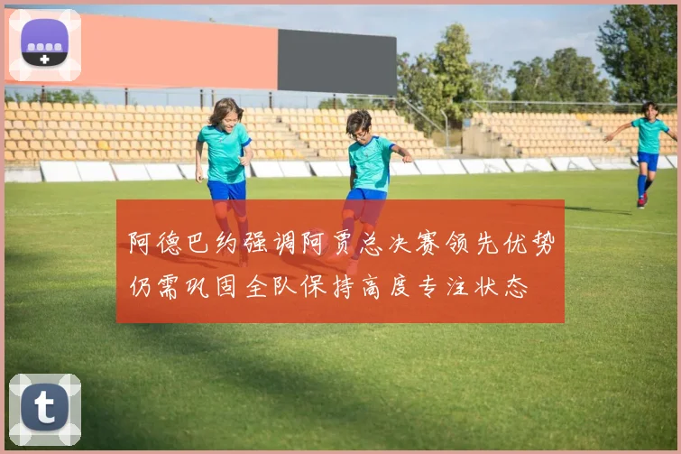 阿德巴约强调阿贾总决赛领先优势仍需巩固全队保持高度专注状态
