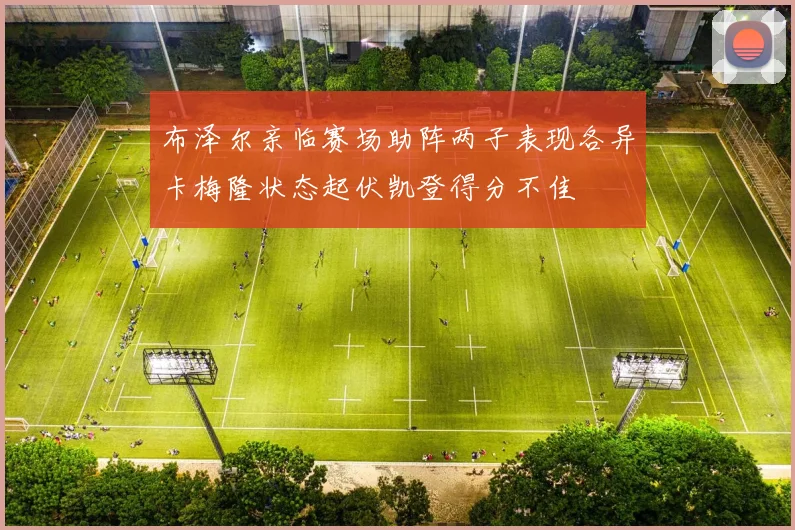 布泽尔亲临赛场助阵两子表现各异卡梅隆状态起伏凯登得分不佳
