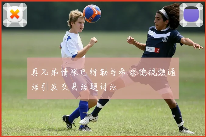 真兄弟情深巴特勒与希尔德视频通话引发交易话题讨论