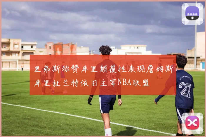 里弗斯称赞库里颠覆性表现詹姆斯库里杜兰特依旧主宰NBA联盟