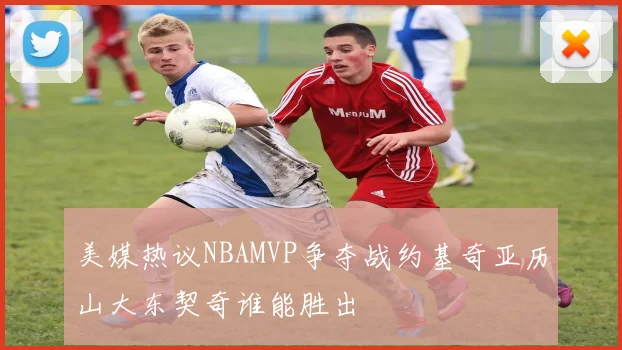 美媒热议NBAMVP争夺战约基奇亚历山大东契奇谁能胜出