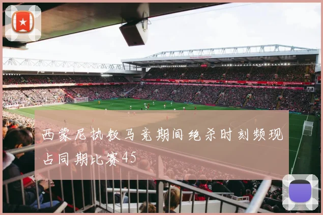 西蒙尼执教马竞期间绝杀时刻频现占同期比赛45