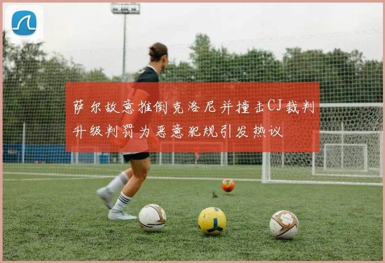 萨尔故意推倒克洛尼并撞击CJ裁判升级判罚为恶意犯规引发热议