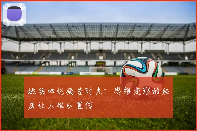 姚明回忆痛苦时光：思维变形的经历让人难以置信