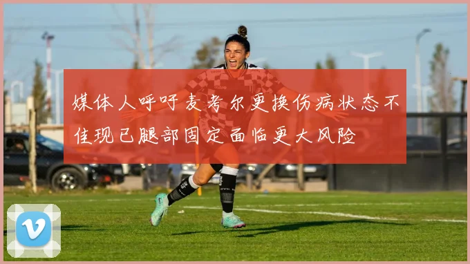 媒体人呼吁麦考尔更换伤病状态不佳现已腿部固定面临更大风险