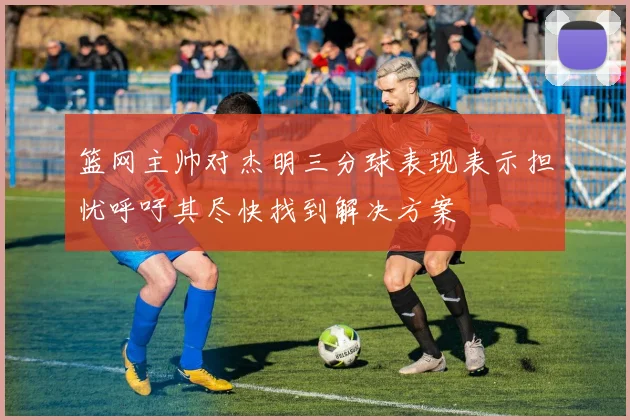 篮网主帅对杰明三分球表现表示担忧呼吁其尽快找到解决方案