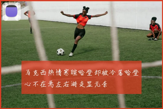 马克西热情寒暄哈登却被冷落哈登心不在焉左右游走显无奈