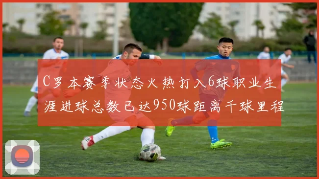 C罗本赛季状态火热打入6球职业生涯进球总数已达950球距离千球里程碑仅差50球