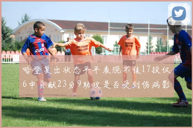 哈登复出状态平平表现不佳17投仅6中贡献23分9助攻是否受到伤病影响